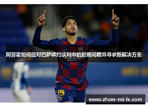 阿劳霍如何应对巴萨续约谈判中的拒绝问题并寻求新解决方案
