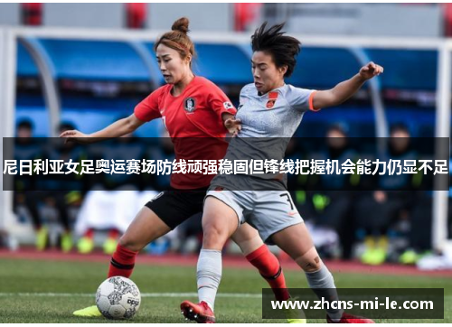 尼日利亚女足奥运赛场防线顽强稳固但锋线把握机会能力仍显不足