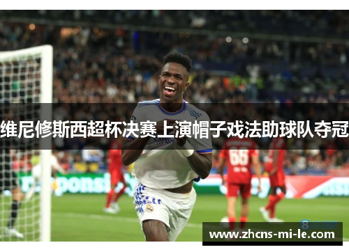 维尼修斯西超杯决赛上演帽子戏法助球队夺冠 维尼修斯西超杯决赛上演帽子戏法助球队夺冠