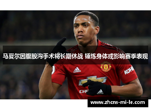 马夏尔因腹股沟手术将长期休战 锤炼身体或影响赛季表现