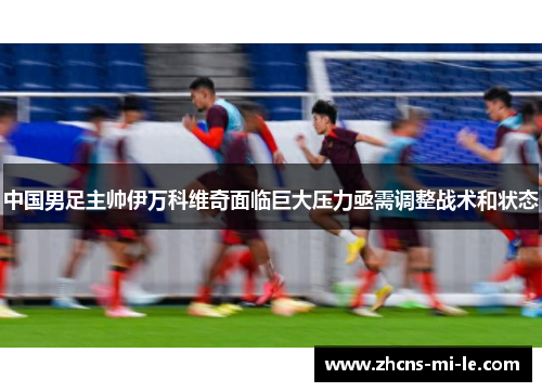 中国男足主帅伊万科维奇面临巨大压力亟需调整战术和状态 中国男足主帅伊万科维奇面临巨大压力亟需调整战术和状态